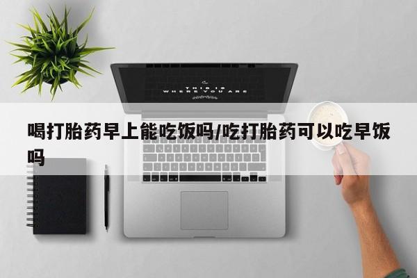 堕胎药购买联系喝打胎药早上能吃饭吗/吃打胎药可以吃早饭吗