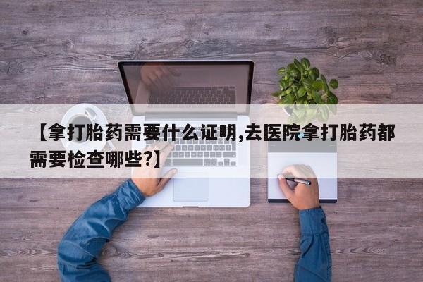 堕胎药购买联系【拿打胎药需要什么证明,去医院拿打胎药都需要检查哪些?】