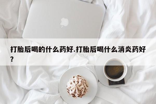 堕胎药购买联系打胎后喝的什么药好.打胎后喝什么消炎药好？