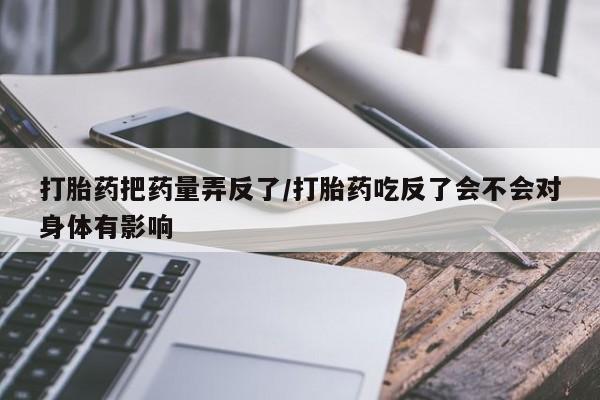 堕胎药购买联系打胎药把药量弄反了/打胎药吃反了会不会对身体有影响