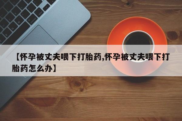 堕胎药购买联系【怀孕被丈夫喂下打胎药,怀孕被丈夫喂下打胎药怎么办】