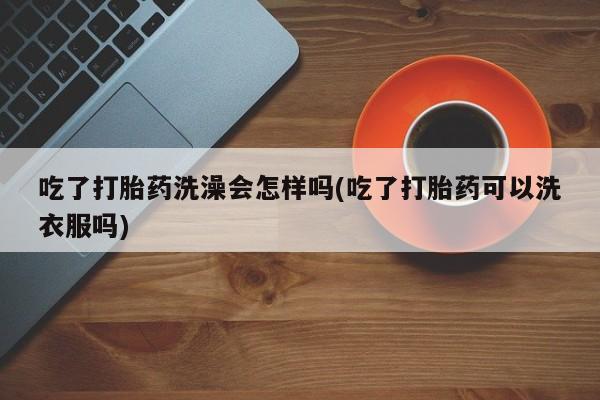 堕胎药购买联系吃了打胎药洗澡会怎样吗(吃了打胎药可以洗衣服吗)