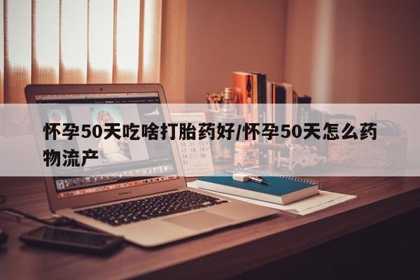堕胎药购买联系怀孕50天吃啥打胎药好/怀孕50天怎么药物流产