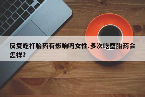 堕胎药购买联系反复吃打胎药有影响吗女性.多次吃堕胎药会怎样？