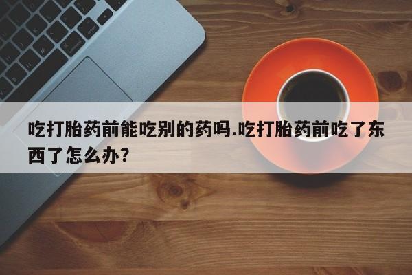 堕胎药购买联系吃打胎药前能吃别的药吗.吃打胎药前吃了东西了怎么办？