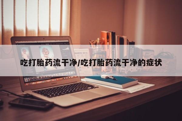 堕胎药购买联系吃打胎药流干净/吃打胎药流干净的症状