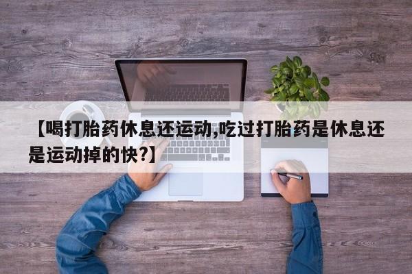 堕胎药购买联系【喝打胎药休息还运动,吃过打胎药是休息还是运动掉的快?】