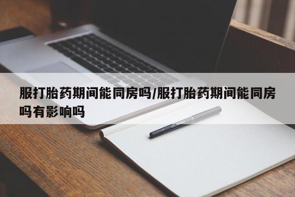 堕胎药购买联系服打胎药期间能同房吗/服打胎药期间能同房吗有影响吗