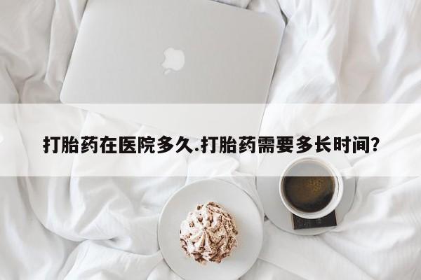 堕胎药购买联系打胎药在医院多久.打胎药需要多长时间？