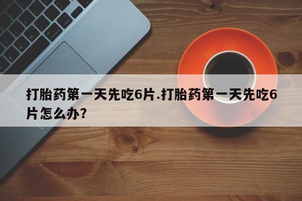 堕胎药购买联系打胎药第一天先吃6片.打胎药第一天先吃6片怎么办？