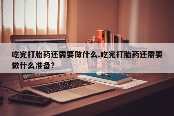 堕胎药购买联系吃完打胎药还需要做什么.吃完打胎药还需要做什么准备？