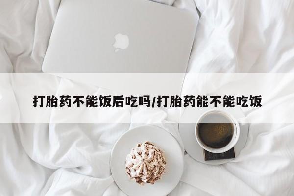 堕胎药购买联系打胎药不能饭后吃吗/打胎药能不能吃饭