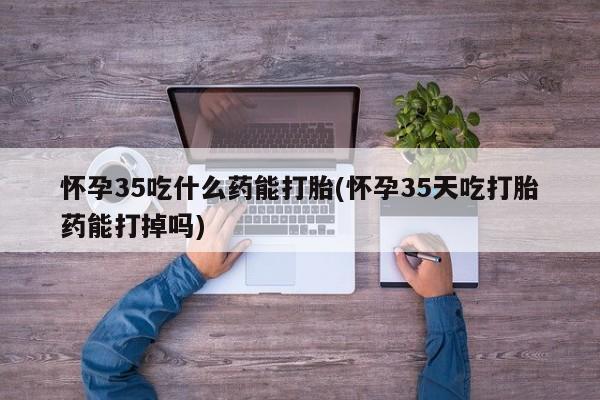 堕胎药购买联系怀孕35吃什么药能打胎(怀孕35天吃打胎药能打掉吗)