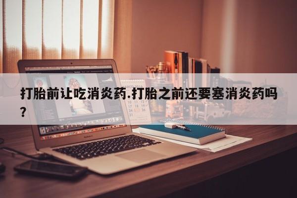 堕胎药购买联系打胎前让吃消炎药.打胎之前还要塞消炎药吗？
