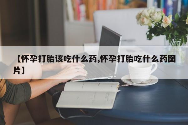 堕胎药购买联系【怀孕打胎该吃什么药,怀孕打胎吃什么药图片】
