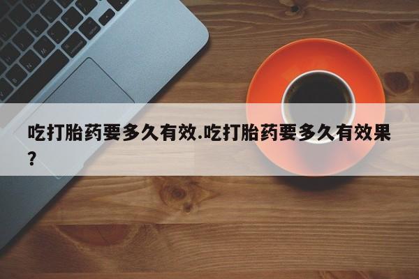 堕胎药购买联系吃打胎药要多久有效.吃打胎药要多久有效果？