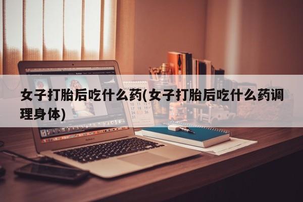 堕胎药购买联系女子打胎后吃什么药(女子打胎后吃什么药调理身体)