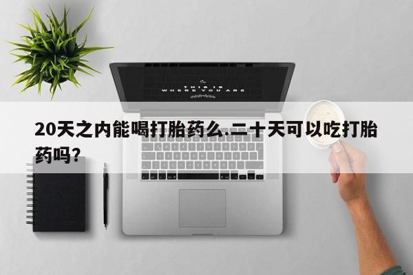 堕胎药购买联系20天之内能喝打胎药么.二十天可以吃打胎药吗？
