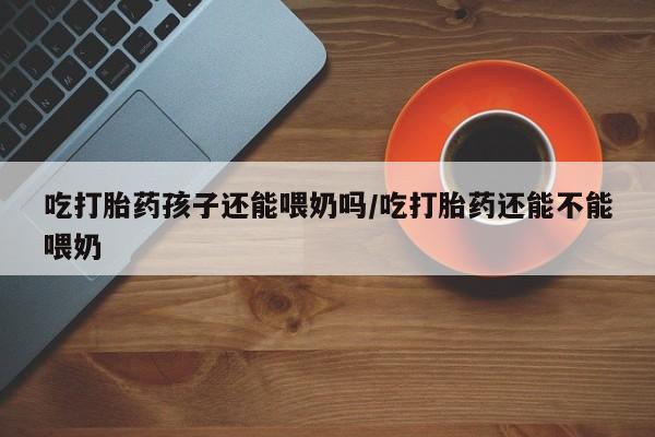 堕胎药购买联系吃打胎药孩子还能喂奶吗/吃打胎药还能不能喂奶