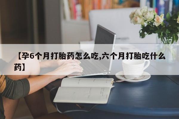 堕胎药购买联系【孕6个月打胎药怎么吃,六个月打胎吃什么药】
