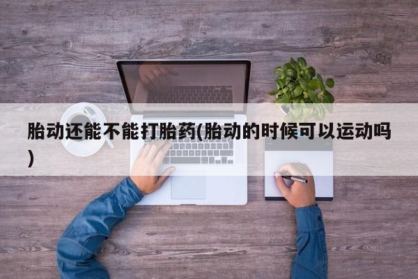 堕胎药购买联系胎动还能不能打胎药(胎动的时候可以运动吗)