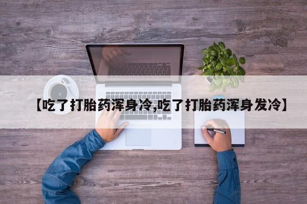 堕胎药购买联系【吃了打胎药浑身冷,吃了打胎药浑身发冷】