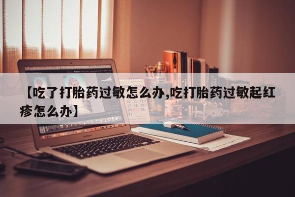 堕胎药购买联系【吃了打胎药过敏怎么办,吃打胎药过敏起红疹怎么办】