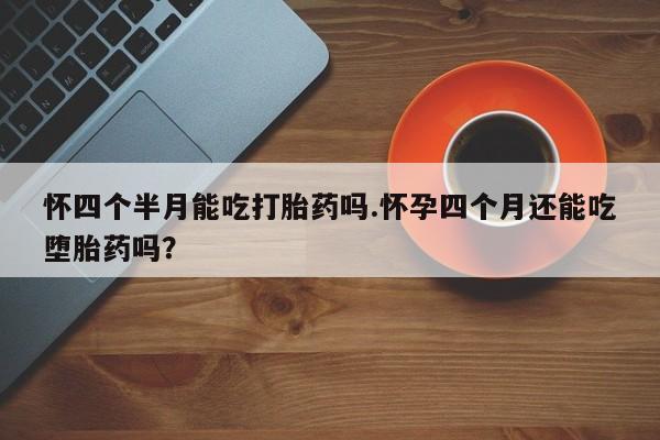 堕胎药购买联系怀四个半月能吃打胎药吗.怀孕四个月还能吃堕胎药吗？