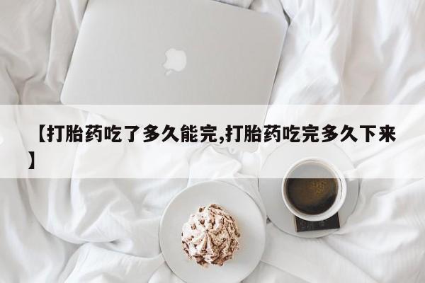 堕胎药购买联系【打胎药吃了多久能完,打胎药吃完多久下来】