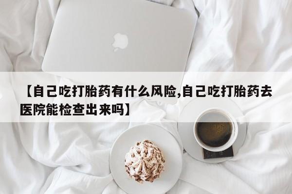 堕胎药购买联系【自己吃打胎药有什么风险,自己吃打胎药去医院能检查出来吗】
