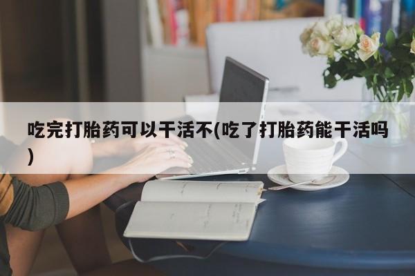 堕胎药购买联系吃完打胎药可以干活不(吃了打胎药能干活吗)