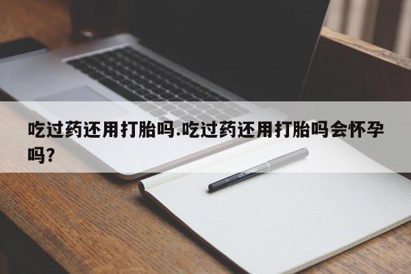 堕胎药购买联系吃过药还用打胎吗.吃过药还用打胎吗会怀孕吗？