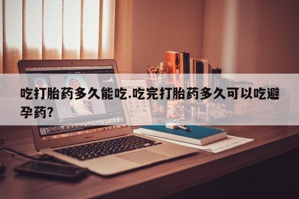 堕胎药购买联系吃打胎药多久能吃.吃完打胎药多久可以吃避孕药？