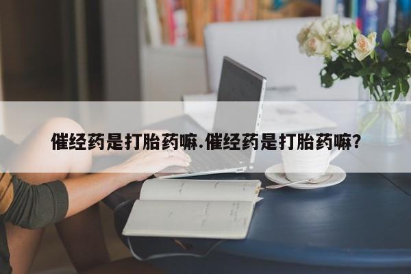 堕胎药购买联系催经药是打胎药嘛.催经药是打胎药嘛？