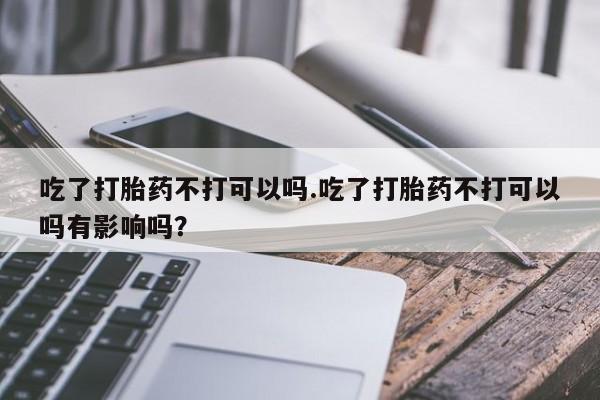 堕胎药购买联系吃了打胎药不打可以吗.吃了打胎药不打可以吗有影响吗？