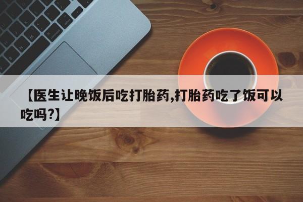 堕胎药购买联系【医生让晚饭后吃打胎药,打胎药吃了饭可以吃吗?】