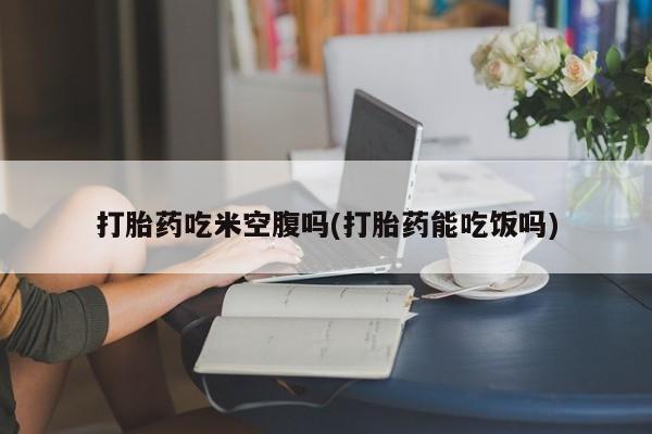 堕胎药购买联系打胎药吃米空腹吗(打胎药能吃饭吗)