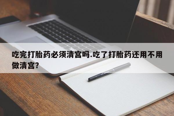 堕胎药购买联系吃完打胎药必须清宫吗.吃了打胎药还用不用做清宫？