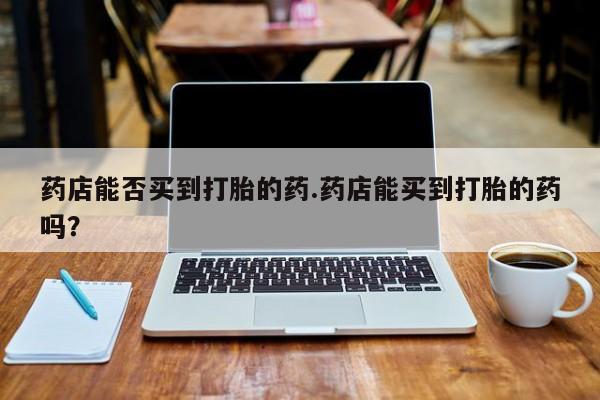 堕胎药购买联系药店能否买到打胎的药.药店能买到打胎的药吗？