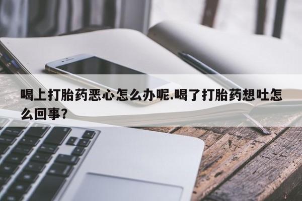 堕胎药购买联系喝上打胎药恶心怎么办呢.喝了打胎药想吐怎么回事？