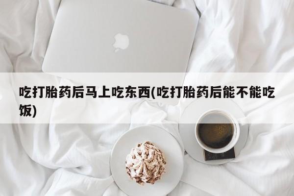 堕胎药购买联系吃打胎药后马上吃东西(吃打胎药后能不能吃饭)