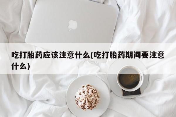 堕胎药购买联系吃打胎药应该注意什么(吃打胎药期间要注意什么)