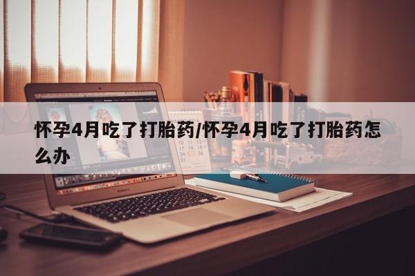 堕胎药购买联系怀孕4月吃了打胎药/怀孕4月吃了打胎药怎么办