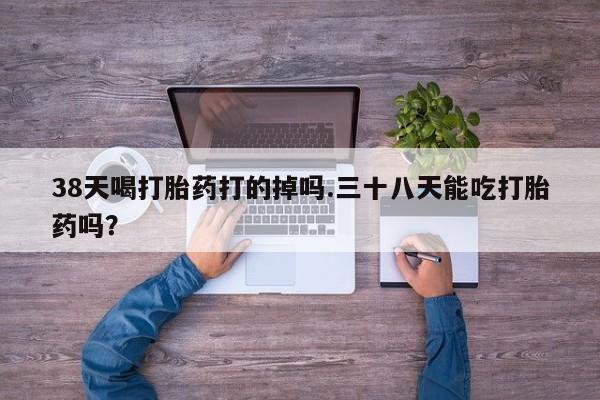 堕胎药购买联系38天喝打胎药打的掉吗.三十八天能吃打胎药吗？