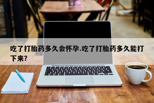 堕胎药购买联系吃了打胎药多久会怀孕.吃了打胎药多久能打下来？
