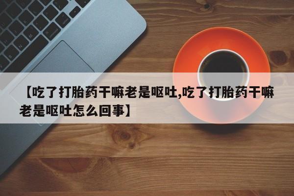 堕胎药购买联系【吃了打胎药干嘛老是呕吐,吃了打胎药干嘛老是呕吐怎么回事】