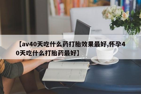 堕胎药购买联系【av40天吃什么药打胎效果最好,怀孕40天吃什么打胎药最好】
