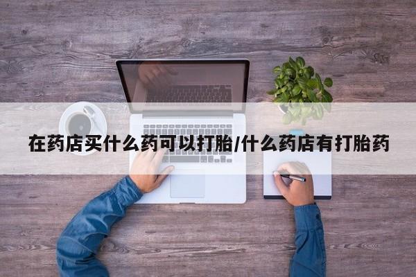 堕胎药购买联系在药店买什么药可以打胎/什么药店有打胎药