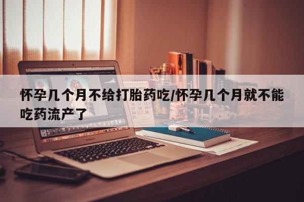 堕胎药购买联系怀孕几个月不给打胎药吃/怀孕几个月就不能吃药流产了