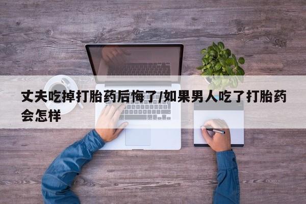 堕胎药购买联系丈夫吃掉打胎药后悔了/如果男人吃了打胎药会怎样